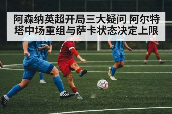 阿森纳英超开局三大疑问 阿尔特塔中场重组与萨卡状态决定上限