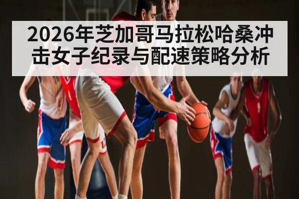 2026年芝加哥马拉松哈桑冲击女子纪录与配速策略分析