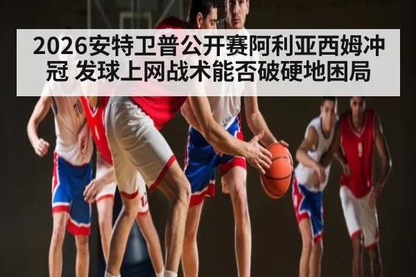 2026安特卫普公开赛阿利亚西姆冲冠 发球上网战术能否破硬地困局